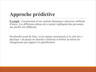 Approche prédictive
Exemple : Construction d’une centrale thermique à plusieurs milliards
d’euros. Les différentes phases de ce projet impliquent des personnes
aux profils très différents.
On planifie avant de faire, vu les enjeux contractuels et le côté très «
physique » du projet on cherche à maîtriser et limiter au mieux les
changements par rapport à la planification.
 