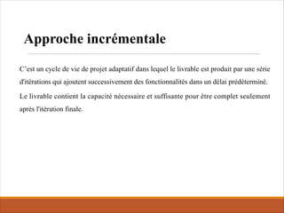 C’est un cycle de vie de projet adaptatif dans lequel le livrable est produit par une série
d'itérations qui ajoutent successivement des fonctionnalités dans un délai prédéterminé.
Le livrable contient la capacité nécessaire et suffisante pour être complet seulement
après l'itération finale.
Approche incrémentale
 