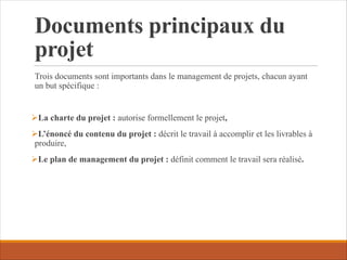 Documents principaux du
projet
Trois documents sont importants dans le management de projets, chacun ayant
un but spécifique :
ØLa charte du projet : autorise formellement le projet,
ØL’énoncé du contenu du projet : décrit le travail à accomplir et les livrables à
produire,
ØLe plan de management du projet : définit comment le travail sera réalisé.
 