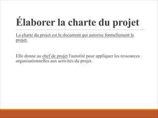 Élaborer la charte du projet
La charte du projet est le document qui autorise formellement le
projet.
Elle donne au chef de projet l'autorité pour appliquer les ressources
organisationnelles aux activités du projet.
 