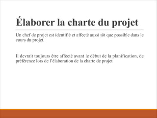 Élaborer la charte du projet
Un chef de projet est identifié et affecté aussi tôt que possible dans le
cours du projet.
Il devrait toujours être affecté avant le début de la planification, de
préférence lors de l’élaboration de la charte de projet
 