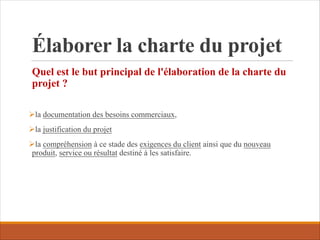 Élaborer la charte du projet
Quel est le but principal de l'élaboration de la charte du
projet ?
Øla documentation des besoins commerciaux,
Øla justification du projet
Øla compréhension à ce stade des exigences du client ainsi que du nouveau
produit, service ou résultat destiné à les satisfaire.
 