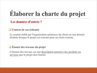 Élaborer la charte du projet
Les données d'entrée ?
q Contrat (le cas échéant)
Le contrat établi par l'organisation acheteuse du client est une donnée
d'entrée lorsque le projet est exécuté pour un client externe.
q Énoncé des travaux du projet
L'énoncé des travaux est une description narrative des produits ou
services que le projet doit fournir.
 