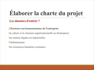 Élaborer la charte du projet
Les données d'entrée ?
qFacteurs environnementaux de l'entreprise
•la culture et la structure organisationnelle ou d'entreprise,
•les normes légales ou industrielles
•l'infrastructure
•les ressources humaines existantes
 