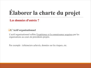 Élaborer la charte du projet
Les données d'entrée ?
qL’Actif organisationnel
L'actif organisationnel reflète l'expérience et la connaissance acquises par les
organisations au cours de précédents projets.
Par exemple : échéanciers achevés, données sur les risques, etc.
 