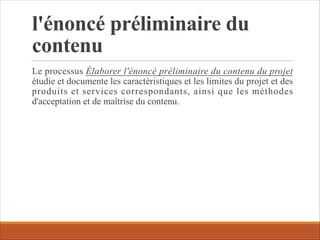 l'énoncé préliminaire du
contenu
Le processus Élaborer l'énoncé préliminaire du contenu du projet
étudie et documente les caractéristiques et les limites du projet et des
produits et services correspondants, ainsi que les méthodes
d'acceptation et de maîtrise du contenu.
 