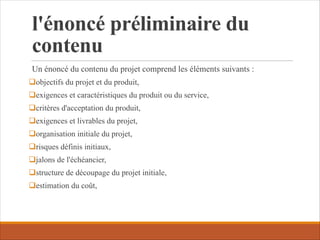 l'énoncé préliminaire du
contenu
Un énoncé du contenu du projet comprend les éléments suivants :
qobjectifs du projet et du produit,
qexigences et caractéristiques du produit ou du service,
qcritères d'acceptation du produit,
qexigences et livrables du projet,
qorganisation initiale du projet,
qrisques définis initiaux,
qjalons de l'échéancier,
qstructure de découpage du projet initiale,
qestimation du coût,
 
