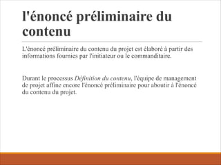 l'énoncé préliminaire du
contenu
L'énoncé préliminaire du contenu du projet est élaboré à partir des
informations fournies par l'initiateur ou le commanditaire.
Durant le processus Définition du contenu, l'équipe de management
de projet affine encore l'énoncé préliminaire pour aboutir à l'énoncé
du contenu du projet.
 