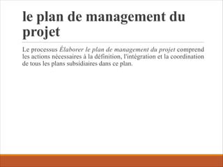le plan de management du
projet
Le processus Élaborer le plan de management du projet comprend
les actions nécessaires à la définition, l'intégration et la coordination
de tous les plans subsidiaires dans ce plan.
 