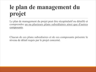 le plan de management du
projet
Le plan de management du projet peut être récapitulatif ou détaillé et
comprendre un ou plusieurs plans subsidiaires ainsi que d'autres
composants.
Chacun de ces plans subsidiaires et de ces composants présente le
niveau de détail requis par le projet concerné.
 