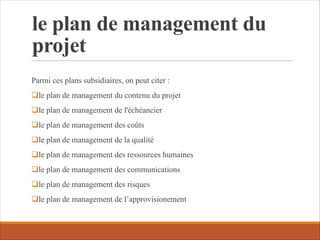 le plan de management du
projet
Parmi ces plans subsidiaires, on peut citer :
qle plan de management du contenu du projet
qle plan de management de l'échéancier
qle plan de management des coûts
qle plan de management de la qualité
qle plan de management des ressources humaines
qle plan de management des communications
qle plan de management des risques
qle plan de management de l’approvisionement
 