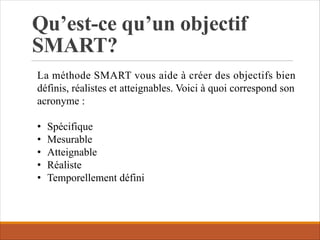 Qu’est-ce qu’un objectif
SMART?
La méthode SMART vous aide à créer des objectifs bien
définis, réalistes et atteignables. Voici à quoi correspond son
acronyme :
• Spécifique
• Mesurable
• Atteignable
• Réaliste
• Temporellement défini
 