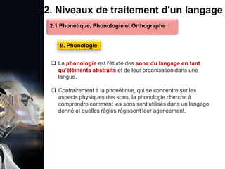 1. Définition et importance du TLN
 Le traitement du langage naturel (TLN) est un domaine
interdisciplinaire de l'intelligence artificielle (IA) et de la
linguistique informatique qui permet aux ordinateurs de:
Comprendre
Interpréter
Générer
 L'objectif est de faciliter l'interaction entre les machines et
les humains en utilisant un langage que nous
comprenons tous les jours.
le langage
humain sous une
forme utilisable
2. Niveaux de traitement d'un langage
 La phonologie est l'étude des sons du langage en tant
qu’éléments abstraits et de leur organisation dans une
langue.
 Contrairement à la phonétique, qui se concentre sur les
aspects physiques des sons, la phonologie cherche à
comprendre comment les sons sont utilisés dans un langage
donné et quelles règles régissent leur agencement.
B. Phonologie
2.1 Phonétique, Phonologie et Orthographe
 