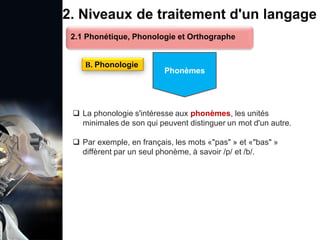 1. Définition et importance du TLN
 Le traitement du langage naturel (TLN) est un domaine
interdisciplinaire de l'intelligence artificielle (IA) et de la
linguistique informatique qui permet aux ordinateurs de:
Comprendre
Interpréter
Générer
 L'objectif est de faciliter l'interaction entre les machines et
les humains en utilisant un langage que nous
comprenons tous les jours.
le langage
humain sous une
forme utilisable
2. Niveaux de traitement d'un langage
 La phonologie s'intéresse aux phonèmes, les unités
minimales de son qui peuvent distinguer un mot d'un autre.
 Par exemple, en français, les mots «"pas" » et «"bas" »
diffèrent par un seul phonème, à savoir /p/ et /b/.
B. Phonologie
2.1 Phonétique, Phonologie et Orthographe
Phonèmes
 