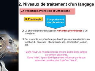 1. Définition et importance du TLN
 Le traitement du langage naturel (TLN) est un domaine
interdisciplinaire de l'intelligence artificielle (IA) et de la
linguistique informatique qui permet aux ordinateurs de:
Comprendre
Interpréter
Générer
 L'objectif est de faciliter l'interaction entre les machines et
les humains en utilisant un langage que nous
comprenons tous les jours.
le langage
humain sous une
forme utilisable
2. Niveaux de traitement d'un langage
 La phonologie étudie aussi les variantes phonétiques d'un
phonème.
 Par exemple, un phonème peut avoir plusieurs réalisations en
fonction du contexte : altération du son, assimilation, élision,
etc.
B. Phonologie
2.1 Phonétique, Phonologie et Orthographe
Comportement
des phonèmes
Dans "loup", le /l/ est prononcé avec la pointe de la langue
au contact des dents.
Dans "ville", il peut être légèrement influencé par le son
suivant et paraître plus "clair" ou "foncé".
 