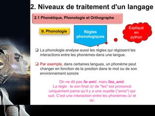 1. Définition et importance du TLN
 Le traitement du langage naturel (TLN) est un domaine
interdisciplinaire de l'intelligence artificielle (IA) et de la
linguistique informatique qui permet aux ordinateurs de:
Comprendre
Interpréter
Générer
 L'objectif est de faciliter l'interaction entre les machines et
les humains en utilisant un langage que nous
comprenons tous les jours.
le langage
humain sous une
forme utilisable
2. Niveaux de traitement d'un langage
 La phonologie analyse aussi les règles qui régissent les
interactions entre les phonèmes dans une langue.
 Par exemple, dans certaines langues, un phonème peut
changer en fonction de la position dans le mot ou de son
environnement sonore
B. Phonologie
2.1 Phonétique, Phonologie et Orthographe
Règles
phonologiques
On ne dit pas /le ami/, mais /lez‿ami/.
La règle : le son final /z/ de "les" est prononcé
uniquement parce qu’il y a une voyelle ("amis") qui
suit. C’est une interaction entre les phonèmes /z/ et
/a/.
Expliqué
en
python
 