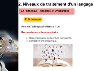 1. Définition et importance du TLN
 Le traitement du langage naturel (TLN) est un domaine
interdisciplinaire de l'intelligence artificielle (IA) et de la
linguistique informatique qui permet aux ordinateurs de:
Comprendre
Interpréter
Générer
 L'objectif est de faciliter l'interaction entre les machines et
les humains en utilisant un langage que nous
comprenons tous les jours.
le langage
humain sous une
forme utilisable
2. Niveaux de traitement d'un langage
Rôle de l’orthographe dans le TLN
Reconnaissance des mots écrits :
 Reconnaissance de l'écriture manuscrite.
 Correction orthographique.
C. Orthographe
2.1 Phonétique, Phonologie et Orthographe
 