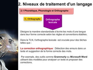 1. Définition et importance du TLN
 Le traitement du langage naturel (TLN) est un domaine
interdisciplinaire de l'intelligence artificielle (IA) et de la
linguistique informatique qui permet aux ordinateurs de:
Comprendre
Interpréter
Générer
 L'objectif est de faciliter l'interaction entre les machines et
les humains en utilisant un langage que nous
comprenons tous les jours.
le langage
humain sous une
forme utilisable
2. Niveaux de traitement d'un langage
Désigne la manière standardisée d’écrire les mots d’une langue
dans leur forme correcte selon les règles et conventions établies.
Dans le TLN, l'orthographe lexicale est cruciale pour des tâches
telles que :
La correction orthographique : Détection des erreurs dans un
texte et suggestion de la forme correcte des mots.
Par exemple, des outils comme Grammarly ou Microsoft Word
utilisent des modèles pour analyser un texte et proposer des
corrections.
2.1 Phonétique, Phonologie et Orthographe
C. Orthographe Orthographe
lexicale
 