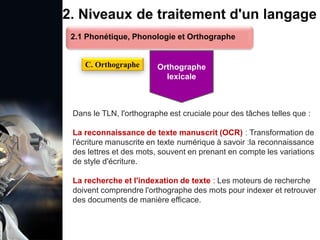 1. Définition et importance du TLN
 Le traitement du langage naturel (TLN) est un domaine
interdisciplinaire de l'intelligence artificielle (IA) et de la
linguistique informatique qui permet aux ordinateurs de:
Comprendre
Interpréter
Générer
 L'objectif est de faciliter l'interaction entre les machines et
les humains en utilisant un langage que nous
comprenons tous les jours.
le langage
humain sous une
forme utilisable
2. Niveaux de traitement d'un langage
Dans le TLN, l'orthographe est cruciale pour des tâches telles que :
La reconnaissance de texte manuscrit (OCR) : Transformation de
l'écriture manuscrite en texte numérique à savoir :la reconnaissance
des lettres et des mots, souvent en prenant en compte les variations
de style d'écriture.
La recherche et l'indexation de texte : Les moteurs de recherche
doivent comprendre l'orthographe des mots pour indexer et retrouver
des documents de manière efficace.
2.1 Phonétique, Phonologie et Orthographe
C. Orthographe Orthographe
lexicale
 