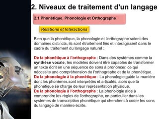 1. Définition et importance du TLN
 Le traitement du langage naturel (TLN) est un domaine
interdisciplinaire de l'intelligence artificielle (IA) et de la
linguistique informatique qui permet aux ordinateurs de:
Comprendre
Interpréter
Générer
 L'objectif est de faciliter l'interaction entre les machines et
les humains en utilisant un langage que nous
comprenons tous les jours.
le langage
humain sous une
forme utilisable
2. Niveaux de traitement d'un langage
Bien que la phonétique, la phonologie et l'orthographe soient des
domaines distincts, ils sont étroitement liés et interagissent dans le
cadre du traitement du langage naturel :
De la phonétique à l'orthographe : Dans des systèmes comme la
synthèse vocale, les modèles doivent être capables de transformer
un texte écrit en une séquence de sons à prononcer, ce qui
nécessite une compréhension de l'orthographe et de la phonétique.
De la phonologie à la phonétique : La phonologie guide la manière
dont les phonèmes sont interprétés et articulés, alors que la
phonétique se charge de leur représentation physique.
De la phonologie à l'orthographe : La phonologie aide à
comprendre les règles de l'orthographe, en particulier dans les
systèmes de transcription phonétique qui cherchent à coder les sons
du langage de manière écrite.
2.1 Phonétique, Phonologie et Orthographe
Relations et Interactions
 
