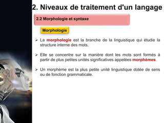 1. Définition et importance du TLN
 Le traitement du langage naturel (TLN) est un domaine
interdisciplinaire de l'intelligence artificielle (IA) et de la
linguistique informatique qui permet aux ordinateurs de:
Comprendre
Interpréter
Générer
 L'objectif est de faciliter l'interaction entre les machines et
les humains en utilisant un langage que nous
comprenons tous les jours.
le langage
humain sous une
forme utilisable
2. Niveaux de traitement d'un langage
 La morphologie est la branche de la linguistique qui étudie la
structure interne des mots.
 Elle se concentre sur la manière dont les mots sont formés à
partir de plus petites unités significatives appelées morphèmes.
 Un morphème est la plus petite unité linguistique dotée de sens
ou de fonction grammaticale.
2.2 Morphologie et syntaxe
Morphologie
 