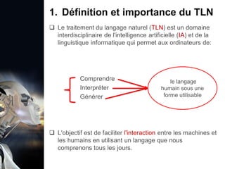 1. Définition et importance du TLN
 Le traitement du langage naturel (TLN) est un domaine
interdisciplinaire de l'intelligence artificielle (IA) et de la
linguistique informatique qui permet aux ordinateurs de:
Comprendre
Interpréter
Générer
 L'objectif est de faciliter l'interaction entre les machines et
les humains en utilisant un langage que nous
comprenons tous les jours.
le langage
humain sous une
forme utilisable
 
