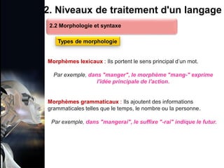 1. Définition et importance du TLN
 Le traitement du langage naturel (TLN) est un domaine
interdisciplinaire de l'intelligence artificielle (IA) et de la
linguistique informatique qui permet aux ordinateurs de:
Comprendre
Interpréter
Générer
 L'objectif est de faciliter l'interaction entre les machines et
les humains en utilisant un langage que nous
comprenons tous les jours.
le langage
humain sous une
forme utilisable
2. Niveaux de traitement d'un langage
Morphèmes lexicaux : Ils portent le sens principal d’un mot.
Par exemple, dans "manger", le morphème "mang-" exprime
l'idée principale de l'action.
Morphèmes grammaticaux : Ils ajoutent des informations
grammaticales telles que le temps, le nombre ou la personne.
Par exemple, dans "mangerai", le suffixe "-rai" indique le futur.
2.2 Morphologie et syntaxe
Types de morphologie
 