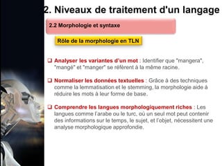 1. Définition et importance du TLN
 Le traitement du langage naturel (TLN) est un domaine
interdisciplinaire de l'intelligence artificielle (IA) et de la
linguistique informatique qui permet aux ordinateurs de:
Comprendre
Interpréter
Générer
 L'objectif est de faciliter l'interaction entre les machines et
les humains en utilisant un langage que nous
comprenons tous les jours.
le langage
humain sous une
forme utilisable
2. Niveaux de traitement d'un langage
 Analyser les variantes d’un mot : Identifier que "mangera",
"mangé" et "manger" se réfèrent à la même racine.
 Normaliser les données textuelles : Grâce à des techniques
comme la lemmatisation et le stemming, la morphologie aide à
réduire les mots à leur forme de base.
 Comprendre les langues morphologiquement riches : Les
langues comme l’arabe ou le turc, où un seul mot peut contenir
des informations sur le temps, le sujet, et l’objet, nécessitent une
analyse morphologique approfondie.
2.2 Morphologie et syntaxe
Rôle de la morphologie en TLN
 