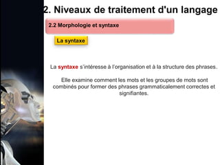 1. Définition et importance du TLN
 Le traitement du langage naturel (TLN) est un domaine
interdisciplinaire de l'intelligence artificielle (IA) et de la
linguistique informatique qui permet aux ordinateurs de:
Comprendre
Interpréter
Générer
 L'objectif est de faciliter l'interaction entre les machines et
les humains en utilisant un langage que nous
comprenons tous les jours.
le langage
humain sous une
forme utilisable
2. Niveaux de traitement d'un langage
La syntaxe s’intéresse à l’organisation et à la structure des phrases.
Elle examine comment les mots et les groupes de mots sont
combinés pour former des phrases grammaticalement correctes et
signifiantes.
2.2 Morphologie et syntaxe
La syntaxe
 