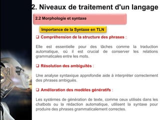 1. Définition et importance du TLN
 Le traitement du langage naturel (TLN) est un domaine
interdisciplinaire de l'intelligence artificielle (IA) et de la
linguistique informatique qui permet aux ordinateurs de:
Comprendre
Interpréter
Générer
 L'objectif est de faciliter l'interaction entre les machines et
les humains en utilisant un langage que nous
comprenons tous les jours.
le langage
humain sous une
forme utilisable
2. Niveaux de traitement d'un langage
 Compréhension de la structure des phrases :
Elle est essentielle pour des tâches comme la traduction
automatique, où il est crucial de conserver les relations
grammaticales entre les mots.
 Résolution des ambiguïtés :
Une analyse syntaxique approfondie aide à interpréter correctement
des phrases ambiguës.
 Amélioration des modèles génératifs :
Les systèmes de génération de texte, comme ceux utilisés dans les
chatbots ou la rédaction automatique, utilisent la syntaxe pour
produire des phrases grammaticalement correctes.
2.2 Morphologie et syntaxe
Importance de la Syntaxe en TLN
 