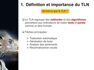 1. Définition et importance du TLN
 Le traitement du langage naturel (TLN) est un domaine
interdisciplinaire de l'intelligence artificielle (IA) et de la
linguistique informatique qui permet aux ordinateurs de:
Comprendre
Interpréter
Générer
 L'objectif est de faciliter l'interaction entre les machines et
les humains en utilisant un langage que nous
comprenons tous les jours.
le langage
humain sous une
forme utilisable
1. Définition et importance du TLN
Qu'est-ce que le TLN ?
 Le TLN regroupe des méthodes et des algorithmes
permettant aux ordinateurs de traiter texte et parole
comme un être humain.
 Tâches principales :
 Traduction automatique
 Génération de texte
 Analyse des sentiments
 Reconnaissance vocale
 