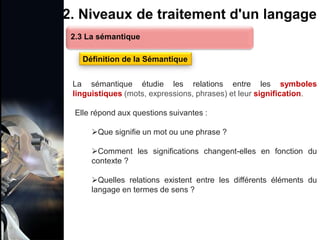 1. Définition et importance du TLN
 Le traitement du langage naturel (TLN) est un domaine
interdisciplinaire de l'intelligence artificielle (IA) et de la
linguistique informatique qui permet aux ordinateurs de:
Comprendre
Interpréter
Générer
 L'objectif est de faciliter l'interaction entre les machines et
les humains en utilisant un langage que nous
comprenons tous les jours.
le langage
humain sous une
forme utilisable
2. Niveaux de traitement d'un langage
La sémantique étudie les relations entre les symboles
linguistiques (mots, expressions, phrases) et leur signification.
Elle répond aux questions suivantes :
Que signifie un mot ou une phrase ?
Comment les significations changent-elles en fonction du
contexte ?
Quelles relations existent entre les différents éléments du
langage en termes de sens ?
2.3 La sémantique
Définition de la Sémantique
 