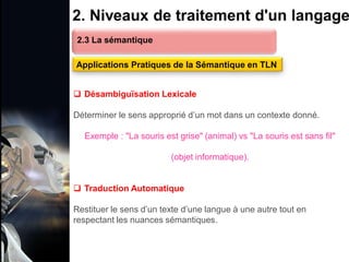 1. Définition et importance du TLN
 Le traitement du langage naturel (TLN) est un domaine
interdisciplinaire de l'intelligence artificielle (IA) et de la
linguistique informatique qui permet aux ordinateurs de:
Comprendre
Interpréter
Générer
 L'objectif est de faciliter l'interaction entre les machines et
les humains en utilisant un langage que nous
comprenons tous les jours.
le langage
humain sous une
forme utilisable
2. Niveaux de traitement d'un langage
2.3 La sémantique
Applications Pratiques de la Sémantique en TLN
 Désambiguïsation Lexicale
Déterminer le sens approprié d’un mot dans un contexte donné.
Exemple : "La souris est grise" (animal) vs "La souris est sans fil"
(objet informatique).
 Traduction Automatique
Restituer le sens d’un texte d’une langue à une autre tout en
respectant les nuances sémantiques.
 