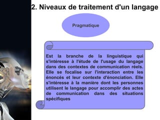 1. Définition et importance du TLN
 Le traitement du langage naturel (TLN) est un domaine
interdisciplinaire de l'intelligence artificielle (IA) et de la
linguistique informatique qui permet aux ordinateurs de:
Comprendre
Interpréter
Générer
 L'objectif est de faciliter l'interaction entre les machines et
les humains en utilisant un langage que nous
comprenons tous les jours.
le langage
humain sous une
forme utilisable
2. Niveaux de traitement d'un langage
Pragmatique
Est la branche de la linguistique qui
s'intéresse à l'étude de l'usage du langage
dans des contextes de communication réels.
Elle se focalise sur l'interaction entre les
énoncés et leur contexte d'énonciation. Elle
s'intéresse à la manière dont les personnes
utilisent le langage pour accomplir des actes
de communication dans des situations
spécifiques
 