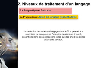 1. Définition et importance du TLN
 Le traitement du langage naturel (TLN) est un domaine
interdisciplinaire de l'intelligence artificielle (IA) et de la
linguistique informatique qui permet aux ordinateurs de:
Comprendre
Interpréter
Générer
 L'objectif est de faciliter l'interaction entre les machines et
les humains en utilisant un langage que nous
comprenons tous les jours.
le langage
humain sous une
forme utilisable
2. Niveaux de traitement d'un langage
2.4 Pragmatique et Discours
La Pragmatique: Actes de langage (Speech Acts)
La détection des actes de langage dans le TLN permet aux
machines de comprendre l'intention derrière un énoncé,
essentielle dans des applications telles que les chatbots ou les
assistants vocaux.
 