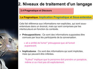 1. Définition et importance du TLN
 Le traitement du langage naturel (TLN) est un domaine
interdisciplinaire de l'intelligence artificielle (IA) et de la
linguistique informatique qui permet aux ordinateurs de:
Comprendre
Interpréter
Générer
 L'objectif est de faciliter l'interaction entre les machines et
les humains en utilisant un langage que nous
comprenons tous les jours.
le langage
humain sous une
forme utilisable
2. Niveaux de traitement d'un langage
2.4 Pragmatique et Discours
La Pragmatique: Implication Pragmatique et Sous-entendus
Cela fait référence aux informations non explicites, qui sont sous-
entendues dans un énoncé, mais qui sont comprises par les
interlocuteurs en fonction du contexte.
 Présuppositions : Ce sont des informations supposées être
connues par tous les participants de la conversation.
« ali a arrêté de fumer" présuppose que ali fumait
auparavant.
 Implicatures : Ce sont des informations qui sont implicites,
mais qui peuvent être inférées.
"Il pleut" implique que la personne doit prendre un parapluie,
même si ce n'est pas dit explicitement.
 