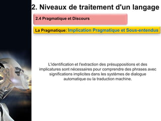 1. Définition et importance du TLN
 Le traitement du langage naturel (TLN) est un domaine
interdisciplinaire de l'intelligence artificielle (IA) et de la
linguistique informatique qui permet aux ordinateurs de:
Comprendre
Interpréter
Générer
 L'objectif est de faciliter l'interaction entre les machines et
les humains en utilisant un langage que nous
comprenons tous les jours.
le langage
humain sous une
forme utilisable
2. Niveaux de traitement d'un langage
2.4 Pragmatique et Discours
La Pragmatique: Implication Pragmatique et Sous-entendus
L'identification et l'extraction des présuppositions et des
implicatures sont nécessaires pour comprendre des phrases avec
significations implicites dans les systèmes de dialogue
automatique ou la traduction machine.
 