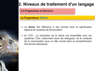 1. Définition et importance du TLN
 Le traitement du langage naturel (TLN) est un domaine
interdisciplinaire de l'intelligence artificielle (IA) et de la
linguistique informatique qui permet aux ordinateurs de:
Comprendre
Interpréter
Générer
 L'objectif est de faciliter l'interaction entre les machines et
les humains en utilisant un langage que nous
comprenons tous les jours.
le langage
humain sous une
forme utilisable
2. Niveaux de traitement d'un langage
2.4 Pragmatique et Discours
La Pragmatique: Deixis
 La deixis fait référence à des termes dont la signification
dépend du contexte de l'énonciation
 en TLN : La résolution de la deixis est essentielle pour les
systèmes TLN, notamment dans les dialogues, où le contexte
de la conversation joue un rôle crucial dans la compréhension
des termes déictiques.
 