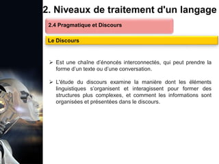 1. Définition et importance du TLN
 Le traitement du langage naturel (TLN) est un domaine
interdisciplinaire de l'intelligence artificielle (IA) et de la
linguistique informatique qui permet aux ordinateurs de:
Comprendre
Interpréter
Générer
 L'objectif est de faciliter l'interaction entre les machines et
les humains en utilisant un langage que nous
comprenons tous les jours.
le langage
humain sous une
forme utilisable
2. Niveaux de traitement d'un langage
2.4 Pragmatique et Discours
Le Discours
 Est une chaîne d’énoncés interconnectés, qui peut prendre la
forme d’un texte ou d’une conversation.
 L'étude du discours examine la manière dont les éléments
linguistiques s’organisent et interagissent pour former des
structures plus complexes, et comment les informations sont
organisées et présentées dans le discours.
 