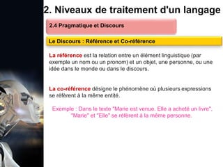 1. Définition et importance du TLN
 Le traitement du langage naturel (TLN) est un domaine
interdisciplinaire de l'intelligence artificielle (IA) et de la
linguistique informatique qui permet aux ordinateurs de:
Comprendre
Interpréter
Générer
 L'objectif est de faciliter l'interaction entre les machines et
les humains en utilisant un langage que nous
comprenons tous les jours.
le langage
humain sous une
forme utilisable
2. Niveaux de traitement d'un langage
2.4 Pragmatique et Discours
Le Discours : Référence et Co-référence
La référence est la relation entre un élément linguistique (par
exemple un nom ou un pronom) et un objet, une personne, ou une
idée dans le monde ou dans le discours.
La co-référence désigne le phénomène où plusieurs expressions
se réfèrent à la même entité.
Exemple : Dans le texte "Marie est venue. Elle a acheté un livre",
"Marie" et "Elle" se réfèrent à la même personne.
 