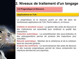 1. Définition et importance du TLN
 Le traitement du langage naturel (TLN) est un domaine
interdisciplinaire de l'intelligence artificielle (IA) et de la
linguistique informatique qui permet aux ordinateurs de:
Comprendre
Interpréter
Générer
 L'objectif est de faciliter l'interaction entre les machines et
les humains en utilisant un langage que nous
comprenons tous les jours.
le langage
humain sous une
forme utilisable
2. Niveaux de traitement d'un langage
2.4 Pragmatique et Discours
Applications en TLN
La pragmatique et le discours jouent un rôle clé dans de
nombreuses applications de TLN. Parmi celles-ci, on trouve :
Chatbots et assistants vocaux : La gestion des actes de discours et
des implicatures est essentielle pour améliorer la qualité des
interactions.
Traduction automatique : La compréhension des sous-entendus et
des présuppositions permet de produire des traductions plus
naturelles.
Résumé automatique : Maintien de la cohérence et de la cohésion
dans les résumés générés.
Analyse des sentiments : La reconnaissance des actes de discours
et des nuances pragmatiques permet de mieux comprendre les
intentions derrière les avis exprimés.
 