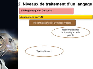 1. Définition et importance du TLN
 Le traitement du langage naturel (TLN) est un domaine
interdisciplinaire de l'intelligence artificielle (IA) et de la
linguistique informatique qui permet aux ordinateurs de:
Comprendre
Interpréter
Générer
 L'objectif est de faciliter l'interaction entre les machines et
les humains en utilisant un langage que nous
comprenons tous les jours.
le langage
humain sous une
forme utilisable
2. Niveaux de traitement d'un langage
2.4 Pragmatique et Discours
Applications en TLN
Reconnaissance et Synthèse Vocale
Text-to-Speech
Reconnaissance
automatique de la
parole
 