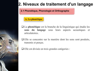 1. Définition et importance du TLN
 Le traitement du langage naturel (TLN) est un domaine
interdisciplinaire de l'intelligence artificielle (IA) et de la
linguistique informatique qui permet aux ordinateurs de:
Comprendre
Interpréter
Générer
 L'objectif est de faciliter l'interaction entre les machines et
les humains en utilisant un langage que nous
comprenons tous les jours.
le langage
humain sous une
forme utilisable
2. Niveaux de traitement d'un langage
 La phonétique est la branche de la linguistique qui étudie les
sons du langage sous leurs aspects acoustiques et
articulatoires.
 Elle se concentre sur la manière dont les sons sont produits,
transmis et perçus.
 Elle est divisée en trois grandes catégories :
A. La phonétique
2.1 Phonétique, Phonologie et Orthographe
 