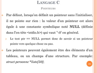  Par défaut, lorsqu’on définit un pointeur sans l’initialiser,
il ne pointe sur rien : la valeur d’un pointeur est alors
égale à une constante symbolique noté NULL (définie
dans l’en-tête <stdio.h>) qui vaut ’0’ en général.
 Le test ptr == NULL permet donc de savoir si un pointeur
pointe vers quelque chose ou pas.
 Les pointeurs peuvent également être des éléments d’un
tableau, ou un champs d’une structure. Par exemple:
struct personne *liste[50];
LANGAGE C
POINTEURS
101
 