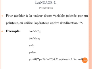  Pour accéder à la valeur d’une variable pointée par un
pointeur, on utilise l’opérateur unaire d’indirection : *.
 Exemple: double *p;
double n;
n=3;
p=&n;
printf("*p= %dn",*p); //imprimera à l’écran 3.
LANGAGE C
POINTEURS
103
 