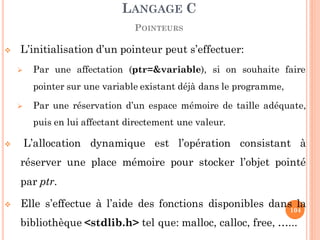  L’initialisation d’un pointeur peut s’effectuer:
 Par une affectation (ptr=&variable), si on souhaite faire
pointer sur une variable existant déjà dans le programme,
 Par une réservation d’un espace mémoire de taille adéquate,
puis en lui affectant directement une valeur.
 L’allocation dynamique est l’opération consistant à
réserver une place mémoire pour stocker l’objet pointé
par ptr.
 Elle s’effectue à l’aide des fonctions disponibles dans la
bibliothèque <stdlib.h> tel que: malloc, calloc, free, …...
LANGAGE C
POINTEURS
104
 