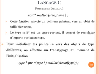 void* malloc (size_t size ) ;
 Cette fonction renvoie un pointeur pointant vers un objet de
taille size octets.
 Le type void* est un passe-partout, il permet de remplacer
n’importe quel autre type.
 Pour initialiser les pointeurs vers des objets de type
différents, on effectue un transtypage au moment de
l’initialisation.
type * ptr =(type *) malloc(sizeof(type)) ;
LANGAGE C
POINTEURS (MALLOC)
105
 