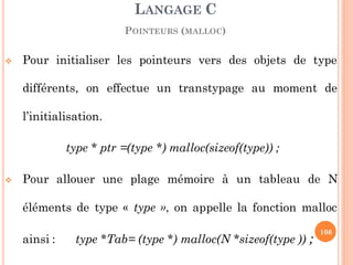  Pour initialiser les pointeurs vers des objets de type
différents, on effectue un transtypage au moment de
l’initialisation.
type * ptr =(type *) malloc(sizeof(type)) ;
 Pour allouer une plage mémoire à un tableau de N
éléments de type « type », on appelle la fonction malloc
ainsi : type *Tab= (type *) malloc(N *sizeof(type )) ;
LANGAGE C
POINTEURS (MALLOC)
106
 