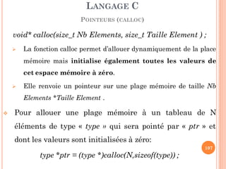 void* calloc(size_t Nb Elements, size_t Taille Element ) ;
 La fonction calloc permet d’allouer dynamiquement de la place
mémoire mais initialise également toutes les valeurs de
cet espace mémoire à zéro.
 Elle renvoie un pointeur sur une plage mémoire de taille Nb
Elements *Taille Element .
 Pour allouer une plage mémoire à un tableau de N
éléments de type « type » qui sera pointé par « ptr » et
dont les valeurs sont initialisées à zéro:
type *ptr = (type *)calloc(N,sizeof(type)) ;
LANGAGE C
POINTEURS (CALLOC)
107
 