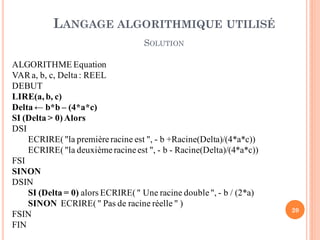 20
ALGORITHME Equation
VARa, b, c, Delta: REEL
DEBUT
LIRE(a, b, c)
Delta ← b*b – (4*a*c)
SI (Delta > 0)Alors
DSI
ECRIRE("la premièreracine est ", - b +Racine(Delta)/(4*a*c))
ECRIRE("la deuxième racineest ", - b - Racine(Delta)/(4*a*c))
FSI
SINON
DSIN
SI (Delta = 0) alors ECRIRE(" Une racine double", - b / (2*a)
SINON ECRIRE(" Pas de racine réelle " )
FSIN
FIN
LANGAGE ALGORITHMIQUE UTILISÉ
SOLUTION
 